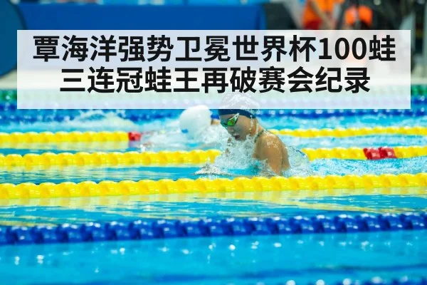 覃海洋强势卫冕世界杯100蛙三连冠蛙王再破赛会纪录