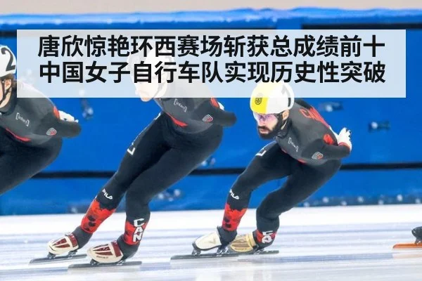 唐欣惊艳环西赛场斩获总成绩前十 中国女子自行车队实现历史性突破